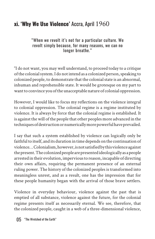 ‘Why We Use Violence’ Accra, April 1960  “When we revolt it’s not for a particular culture. We revolt simply because, for many reasons, we can no Tonger breathe.”  “Ido not want, you may well understand, to proceed today to a critique ofthe colonial system. I do notintend asa colonized person, speaking to colonized people, to demonstrate that the colonial state is an abnormal, inhuman and reprehensible state. It would be grotesque on my part to ‘want to convince you of the unacceptable nature of olonial oppression.  However, I would like to focus my reflections on the violence integral to colonial oppression. The colonial regime is a regime instituted by violence. It is always by force that the colonial regime is established. It is against the will of the people that other peoples more advancedin the techniquesof destruction or numericallymore powerful haveprevailed.  1 say that such a system established by violence can logically only be faithful to el and its duration in time depends on the continuation of violence... Colonialism, however, s not satisfied by this violenceagainst thepresent. The colonized peoplearepresentedideologicallyasapeople arrested in their evolution, impervious to reason, incapable of directing, their own affairs, requiring the permanent presence of an external ruling power. The history of the colonized peoples is transformed into meaningless unrest, and as a result, one has the impression that for these people humanity began with the arrival of those brave settlers.  Violence in everyday behaviour, violence against the past that is emptied of all substance, violence against the future, for the colonial regime presents itself as necessarily eternal. We see, therefore, that the colonized people, caught in a web of a three-dimensional violence,  05 *The Wetched of the Eart” 